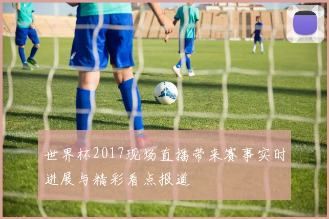 世界杯2017现场直播带来赛事实时进展与精彩看点报道
