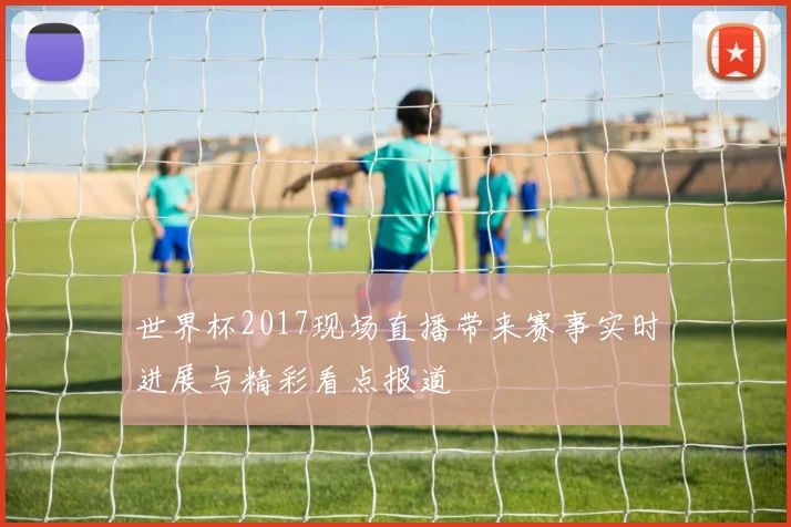 世界杯2017现场直播带来赛事实时进展与精彩看点报道