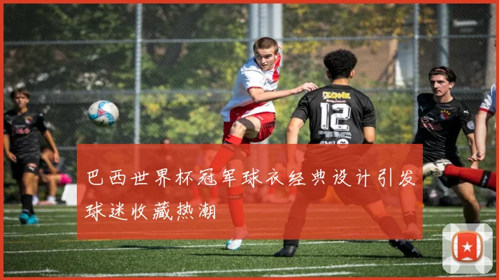 巴西世界杯冠军球衣经典设计引发球迷收藏热潮